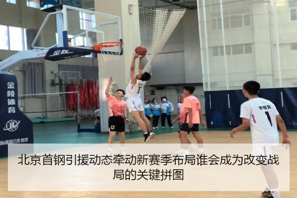 北京首钢引援动态牵动新赛季布局谁会成为改变战局的关键拼图